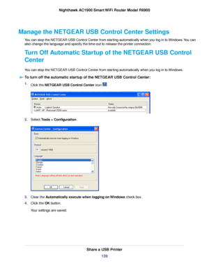 Page 139Manage the NETGEAR USB Control Center Settings
You can stop the NETGEAR USB Control Center from starting automatically when you log in to Windows. You can
also change the language and specify the time-out to release the printer connection.
Turn Off Automatic Startup of the NETGEAR USB Control
Center
You can stop the NETGEAR USB Control Center from starting automatically when you log in to Windows.
To turn off the automatic startup of the NETGEAR USB Control Center: 1.
Click the NETGEAR USB Control Center...