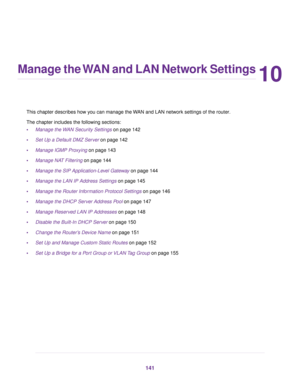 Page 14110
Manage the WAN and LAN Network Settings
This chapter describes how you can manage the WAN and LAN network settings of the router.
The chapter includes the f
ollowing sections:
• Manage the WAN Security Settings
 on page 142
• Set Up a Def
ault DMZ Server on page 
142
• Manage IGMP Proxying on page 
143
• Manage NAT Filtering
 on page 144
• Manage the SIP Application-Le
vel Gateway on page 
144
• Manage the LAN IP Address Settings
 on page 145
• Manage the Router Information Protocol Settings
 on page...