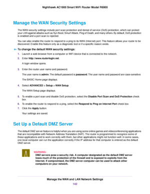 Page 142Manage the WAN Security Settings
The WAN security settings include port scan protection and denial of service (DoS) protection, which can protect
your LAN against attacks such as Syn flood, Smurf Attack, Ping of Death, and many others. By default, DoS protection
is enabled and a port scan is rejected.
You can also enable the router to respond to a ping to its WAN (Internet) port. This feature allows your router to be
discovered. Enable this feature only as a diagnostic tool or if a specific reason...