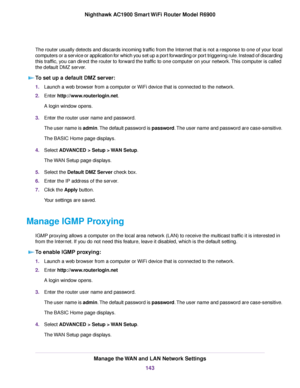 Page 143The router usually detects and discards incoming traffic from the Internet that is not a response to one of your local
computers or a service or application for which you set up a port forwarding or port triggering rule. Instead of discarding
this traffic, you can direct the router to forward the traffic to one computer on your network. This computer is called
the default DMZ server.
To set up a default DMZ server: 1.
Launch a web browser from a computer or WiFi device that is connected to the network....