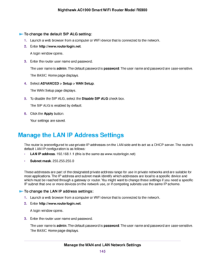 Page 145To change the default SIP ALG setting:
1.
Launch a web browser from a computer or WiFi device that is connected to the network.
2. Enter http://www.routerlogin.net.
A login window opens.
3. Enter the router user name and password.
The user name is admin. The default password is password. The user name and password are case-sensitive.
The BASIC Home page displays.
4. Select 
ADVANCED > Setup > WAN Setup.
The 
WAN Setup page displays.
5. To disable the SIP ALG, select the Disable SIP ALG check box.
The SIP...