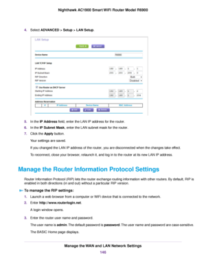 Page 1464.
Select ADVANCED > Setup > LAN Setup. 5.
In the 
IP Address field, enter the LAN IP address for the router.
6. In the 
IP Subnet Mask, enter the LAN subnet mask for the router.
7. Clic
k the 
Apply button.
Your settings are saved.
If you changed the LAN IP address of the 
router, you are disconnected when the changes take effect.
To reconnect, close your browser, relaunch it, and log in to the 
router at its new LAN IP address.
Manage the Router Information Protocol Settings Router Information Protocol...