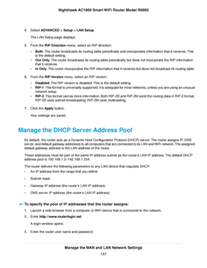 Page 1474.
Select ADVANCED > Setup > LAN Setup.
The LAN Setup page displays.
5. From the 
RIP Direction menu, select an RIP direction:
• Both
. The router broadcasts its routing table periodically and incorporates information that it receives. This
is the default setting.
• Out Only
. The router broadcasts its routing table periodically but does not incorporate the RIP information
that it receives.
• In Only
. The router incorporates the RIP information that it receives but does not broadcast its routing table....