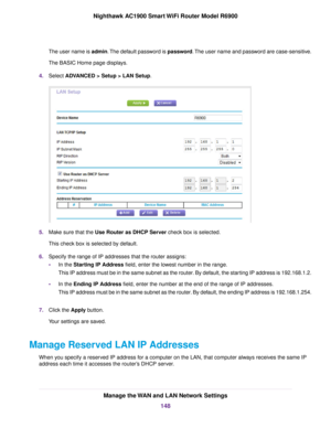 Page 148The user name is admin. The default password is password. The user name and password are case-sensitive.
The BASIC Home page displays.
4. Select ADVANCED > Setup > LAN Setup. 5.
Make sure that the Use Router as DHCP Server check box is selected.
This chec

k box is selected by default.
6. Specify the range of IP addresses that the router assigns:
• In the Starting IP Address field, enter the lowest number in the range.
This IP address m

ust be in the same subnet as the router. By default, the starting...