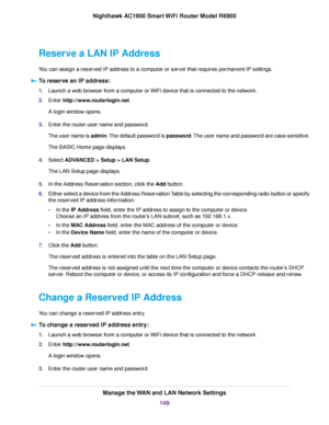 Page 149Reserve a LAN IP Address
You can assign a reserved IP address to a computer or server that requires permanent IP settings.
To reserve an IP address: 1.
Launch a web browser from a computer or WiFi device that is connected to the network.
2. Enter http://www.routerlogin.net.
A login window opens.
3. Enter the router user name and password.
The user name is admin. The default password is password. The user name and password are case-sensitive.
The BASIC Home page displays.
4. Select 
ADVANCED > Setup > LAN...