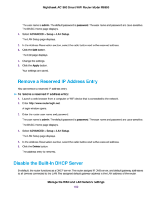 Page 150The user name is admin. The default password is password. The user name and password are case-sensitive.
The BASIC Home page displays.
4. Select ADVANCED > Setup > LAN Setup.
The LAN Setup page displays.
5. In the Address Reservation section, select the radio button next to the reserved address.
6. Click the 
Edit button.
The Edit page displays.
7. Change the settings.
8. Click the 
Apply button.
Your settings are saved.
Remove a Reserved IP Address Entry
You can remove a reserved IP address entry. To...