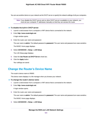 Page 151You can use another device on your network as the DHCP server or specify the network settings of all your computers.
If you disable the DHCP server and no other DHCP server is available on your network, you
must set your computer IP addresses manually so that they can access the router.
Note
To disable the built-in DHCP server: 1.
Launch a web browser from a computer or WiFi device that is connected to the network.
2. Enter http://www.routerlogin.net.
A login window opens.
3. Enter the router user name...