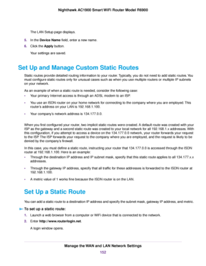 Page 152The LAN Setup page displays.
5. In the Device Name field, enter a new name.
6. Clic
k the Apply button.
Y

our settings are saved.
Set Up and Manage Custom Static Routes Static routes provide detailed routing information to your router. Typically, you do not need to add static routes. You
must configure static routes only for unusual cases such as when you use multiple routers or multiple IP subnets
on your network.
As an example of when a static route is needed, consider the following case:
•Your...