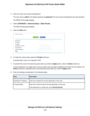 Page 1533.
Enter the router user name and password.
The user name is admin. The default password is password. The user name and password are case-sensitive.
The BASIC Home page displays.
4. Select ADVANCED > Advanced Setup > Static Routes.
The Static Routes page displa
ys.
5. Click the Add button. 6.
To make the route private, select the Private check box.
A pr

ivate static route is not reported in RIP.
7. To prevent the route from becoming active after you click the 
Apply button, clear the Active check box....