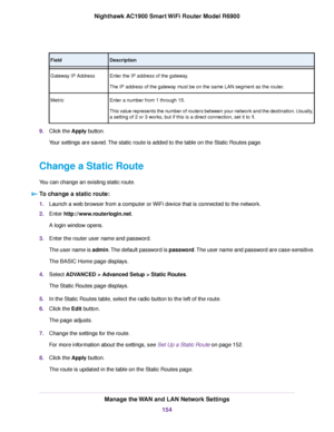 Page 154Description
Field
Enter the IP address of the gateway.
The IP address of the gateway must be on the same LAN segment as the router.
Gateway IP Address
Enter a number from 1 through 15.
This value represents the number of routers between your network and the destination. Usually,
a setting of 2 or 3 works, but if this is a direct connection, set it to 1.
Metr
ic
9. Click the Apply button.
Y

our settings are saved. The static route is added to the table on the Static Routes page.
Change a Static Route
You...