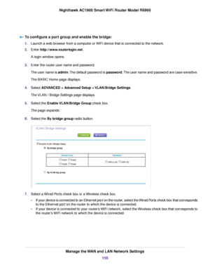 Page 156To configure a port group and enable the bridge:
1.
Launch a web browser from a computer or WiFi device that is connected to the network.
2. Enter http://www.routerlogin.net.
A login window opens.
3. Enter the router user name and password.
The user name is admin. The default password is password. The user name and password are case-sensitive.
The BASIC Home page displays.
4. Select 
ADVANCED > Advanced Setup > VLAN/Bridge Settings.
The VLAN / Bridge Settings page displays.
5. Select the Enable...