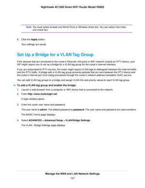 Page 157You must select at least one Wired Ports or Wireless check box. You can select more than
one check box.
Note
8. Click the Apply button.
Y
our settings are saved.
Set Up a Bridge for a VLAN Tag Group
If the devices that are connected to the router’s Ethernet LAN ports or WiFi network include an IPTV device, your
ISP might require you to set up a bridge for a VLAN tag group for the router’s Internet interface.
If you are subscribed to IPTV service, the router might require VLAN tags to distinguish between...