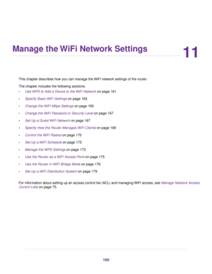 Page 16011
Manage the WiFi Network Settings
This chapter describes how you can manage the WiFi network settings of the router.
The chapter includes the f
ollowing sections:
• Use WPS to Add a Device to the WiFi Network on page 
161
• Specify Basic WiFi Settings
 on page 163
• Change the WiFi Mbps Settings on page 
165
• Change the WiFi Password or Security Level on page 
167
• Set Up a Guest WiFi Network
 on page 167
• Specify How the Router Manages WiFi Clients on page 169
• Control the 

WiFi Radios on page...