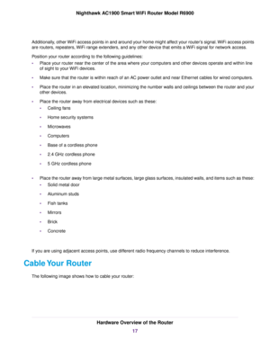 Page 17Additionally, other WiFi access points in and around your home might affect your router’s signal. WiFi access points
are routers, repeaters, WiFi range extenders, and any other device that emits a WiFi signal for network access.
Position your router according to the following guidelines:
•
Place your router near the center of the area where your computers and other devices operate and within line
of sight to your WiFi devices.
• Make sure that the router is within reach of an AC power outlet and near...