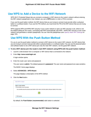 Page 161Use WPS to Add a Device to the WiFi Network
WPS (Wi-Fi Protected Setup) lets you connect a computer or WiFi device to the router’s network without entering
the WiFi network passphrase or key. Instead, you use a WPS button or enter a PIN to connect.
If y
ou use the push button method, the WiFi device that you are trying to connect must provide either a physical
button or a software button. If you use the PIN method, you must know the PIN of the WiFi device that you are trying
to connect.
WPS supports WPA...