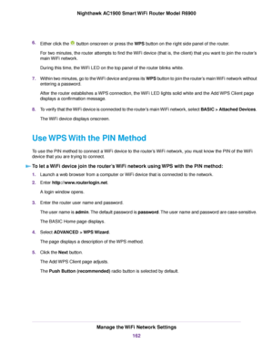 Page 1626.
Either click the   button onscreen or press the WPS button on the right side panel of the router.
F
or two minutes, the router attempts to find the WiFi device (that is, the client) that you want to join the router’s
main WiFi network.
During this time, the WiFi LED on the top panel of the router blinks white.
7. Within two minutes, go to the WiFi device and press its WPS button to join the router’s main WiFi network without
entering a password.
After the router establishes a WPS connection, the WiFi...