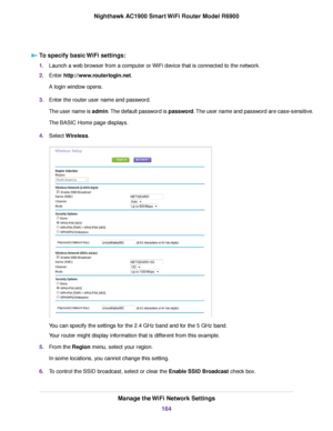 Page 164To specify basic WiFi settings:
1.
Launch a web browser from a computer or WiFi device that is connected to the network.
2. Enter http://www.routerlogin.net.
A login window opens.
3. Enter the router user name and password.
The user name is admin. The default password is password. The user name and password are case-sensitive.
The BASIC Home page displays.
4. Select 
Wireless. You can specify the settings for the 2.4 GHz band and for the 5 GHz band.
Your 
router might display information that is...