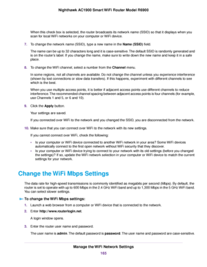 Page 165When this check box is selected, the router broadcasts its network name (SSID) so that it displays when you
scan f
or local WiFi networks on your computer or WiFi device.
7. To change the network name (SSID), type a new name in the 
Name (SSID) field.
The name can be up to 32 char
acters long and it is case-sensitive. The default SSID is randomly generated and
is on the router’s label. If you change the name, make sure to write down the new name and keep it in a safe
place
.
8. To change the WiFi...