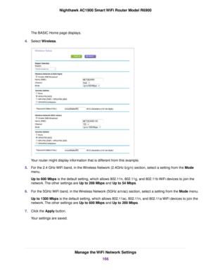 Page 166The BASIC Home page displays.
4. Select Wireless. Your router might display information that is different from this example.
5. For the 2.4 GHz WiFi band, in the Wireless Network (2.4GHz b/g/n) section, select a setting from the Mode
men

u.
Up to 600 Mbps is the default setting, which allows 802.11n, 802.11g, and 802.11b WiFi devices to join the
netw

ork. The other settings are Up to 289 Mbps and 
Up to 54 Mbps.
6. For the 5GHz WiFi band, in the Wireless Network (5GHz a/n/ac) section, select a setting...