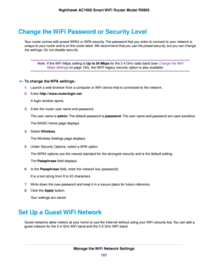 Page 167Change the WiFi Password or Security Level
Your router comes with preset WPA2 or WPA security. The password that you enter to connect to your network is
unique to your router and is on the router label. We recommend that you use the preset security, but you can change
the settings. Do not disable security. If the WiFi Mbps setting is Up to 54 Mbps for the 2.4 GHz radio band (see Change the WiFi
Mbps Settings on page 165), the WEP legacy security option is also available.
Note
T
o change the WPA settings:...