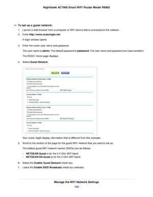 Page 168To set up a guest network:
1.
Launch a web browser from a computer or WiFi device that is connected to the network.
2. Enter http://www.routerlogin.net.
A login window opens.
3. Enter the router user name and password.
The user name is admin. The default password is password. The user name and password are case-sensitive.
The BASIC Home page displays.
4. Select 
Guest Network. Your router might display information that is different from this example.
5. Scroll to the section of the page for the guest...