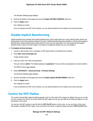 Page 170The Wireless Settings page displays.
5. Scroll to the bottom of the page and clear the Enable AIRTIME FAIRNESS check box.
6. Clic
k the 
Apply button.
Your settings are saved.
If you connected over WiFi to the network, you are disconnected from the network and must reconnect.
Disable Implicit Beamforming
Implicit beamforming contrasts with explicit beamforming, which means that your router actively tracks clients and
directs power to the router antenna closest to the client. Explicit beamforming works...