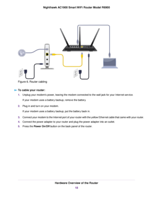 Page 18Figure 6. Router cabling
To cable your router: 1.
Unplug your modem’s power, leaving the modem connected to the wall jack for your Internet service.
If your modem uses a battery backup, remove the battery.
2. Plug in and turn on your modem.
If your modem uses a battery backup, put the battery back in.
3. Connect your modem to the Internet port of your router with the yellow Ethernet cable that came with your router.
4. Connect the power adapter to your 
router and plug the power adapter into an outlet....