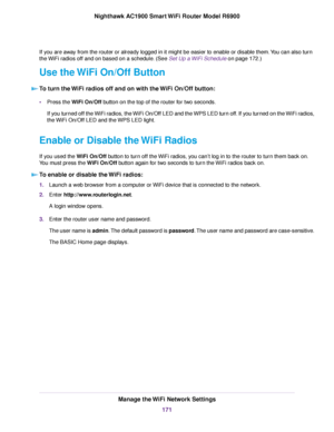 Page 171If you are away from the router or already logged in it might be easier to enable or disable them. You can also turn
the 
WiFi radios off and on based on a schedule. (See Set Up a WiFi Schedule on page 
172.)
Use the WiFi On/Off Button To turn the WiFi radios off and on with the WiFi On/Off button: •
Press the WiFi On/Off button on the top of the router for two seconds.
If y

ou turned off the WiFi radios, the WiFi On/Off LED and the WPS LED turn off. If you turned on the WiFi radios,
the WiFi On/Off LED...