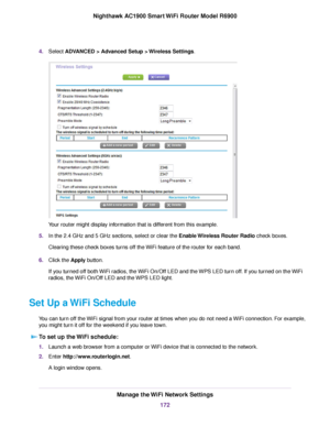 Page 1724.
Select ADVANCED > Advanced Setup > Wireless Settings. Your 
router might display information that is different from this example.
5. In the 2.4 GHz and 5 GHz sections, select or clear the 
Enable Wireless Router Radio check boxes.
Clear
ing these check boxes turns off the WiFi feature of the router for each band.
6. Clic

k the 
Apply button.
If you turned off both WiFi radios, the WiFi On/Off LED and the WPS LED turn off. If you turned on the WiFi
radios, the WiFi On/Off LED and the WPS LED light....