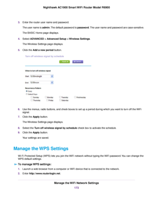 Page 1733.
Enter the router user name and password.
The user name is admin. The default password is password. The user name and password are case-sensitive.
The BASIC Home page displays.
4. Select 
ADVANCED > Advanced Setup > Wireless Settings.
The 
Wireless Settings page displays.
5. Click the 
Add a new period button. 6.
Use the menus, radio buttons, and check boxes to set up a period during which you want to turn off the WiFi
signal.
7. Click the 
Apply button.
The Wireless Settings page displays.
8. Select...