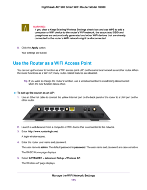 Page 175WARNING:
If you clear a Keep Existing Wireless Settings check box and use WPS to add a
computer or WiFi device to the router’s WiFi network, the associated SSID and
passphrase are automaticall

y generated and other WiFi devices that are already
connected to the router’s WiFi network might be disconnected. 8.
Click the 
Apply button.
Your settings are saved.
Use the Router as a WiFi Access Point Y

ou can set up the router to function as a WiFi access point (AP) on the same local network as another...