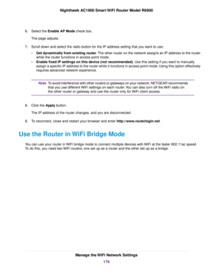 Page 1766.
Select the Enable AP Mode check box.
The page adjusts.
7. Scroll down and select the radio button for the IP address setting that you want to use:
•Get dynamically from existing router. The other router on the network assigns an IP address to the router
while the router
 functions in access point mode.
• Enable fixed IP settings on this device (not recommended)
. Use this setting if you want to manually
assign a specific IP address to the router while it functions in access \
point mode. Using this...