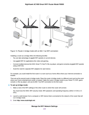 Page 177Figure 13. Router in bridge mode with an 802.11ac WiFi connection
Installing a router as a bridge offers the following benefits:
•
You can take advantage of gigabit WiFi speeds on current devices.
• Use gigabit WiFi for applications like video and gaming.
• Connect multiple devices like NAS, Smart TV, NeoTV, Blu-ray player, and game consoles at gigabit WiFi speeds
using a WiFi link.
• Avoid the need for separate WiFi adapters for each device.
For example, you could install the first router in a room such...