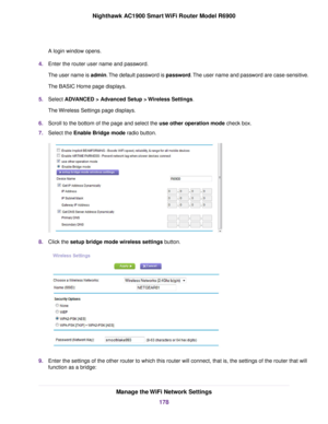 Page 178A login window opens.
4. Enter the router user name and password.
The user name is admin. The default password is password. The user name and password are case-sensitive.
The BASIC Home page displays.
5. Select ADVANCED > Advanced Setup > Wireless Settings.
The 
Wireless Settings page displays.
6. Scroll to the bottom of the page and select the use other operation mode
 check box.
7. Select the 
Enable Bridge mode radio button. 8.
Click the 
setup bridge mode wireless settings button. 9.
Enter the...