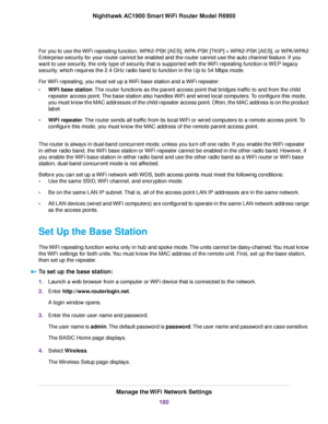 Page 180For you to use the WiFi repeating function, WPA2-PSK [AES], WPA-PSK [TKIP] + WPA2-PSK [AES], or WPA/WPA2
Enterprise security for your router cannot be enabled and the router cannot use the auto channel feature. If you
want to use security, the only type of security that is supported with the WiFi repeating function is WEP legacy
security, which requires the 2.4 GHz radio band to function in the Up to 54 Mbps mode.
For WiFi repeating, you must set up a WiFi base station and a WiFi repeater:
• WiFi base...