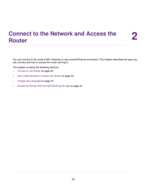 Page 192
Connect to the Network and Access the
Router
You can connect to the router’s WiFi networks or use a wired Ethernet connection. This chapter describes the ways you
can connect and how to access the router and log in.
The chapter contains the f
ollowing sections:
• Connect to the Router on page 20
• Use a 

Web Browser to Access the Router
 on page 22
• Change the Language on page 24
• Access the Router 

With the NETGEAR genie App
 on page 24 19 