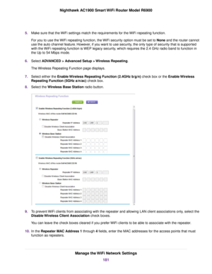 Page 1815.
Make sure that the WiFi settings match the requirements for the WiFi repeating function.
For you to use the WiFi repeating function, the WiFi security option must be set to None and the router cannot
use the auto channel f
eature. However, if you want to use security, the only type of security that is supported
with the WiFi repeating function is WEP legacy security, which requires the 2.4 GHz radio band to function in
the Up to 54 Mbps mode.
6. Select ADVANCED > Advanced Setup > Wireless Repeating....