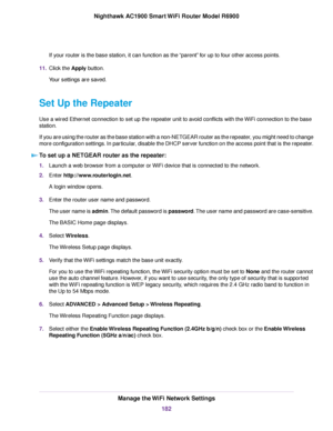 Page 182If your router is the base station, it can function as the “parent” for up to four other access points.
11. Click the Apply button.
Your settings are saved.
Set Up the Repeater
Use a wired Ethernet connection to set up the repeater unit to avoid conflicts with the WiFi connection to the base
station.
If you are using the router as the base station with a non-NETGEAR router as\
 the repeater, you might need to change
more configuration settings. In particular, disable the DHCP server function on the...