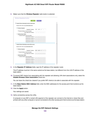 Page 1838.
Maker sure that the Wireless Repeater radio button is selected. 9.
In the 
Repeater IP Address fields, type the IP address of the repeater router.
This IP address m
ust be in the same subnet as the base station, but different from the LAN IP address of the
base station.
10. To prevent WiFi clients from associating with the repeater and allowing LAN client associations only, select the
Disable Wireless Client Association check box.
Y

ou can leave the check box cleared if you prefer WiFi clients to be...