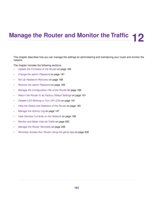 Page 18412
Manage the Router and Monitor the Traffic
This chapter descr
ibes how you can manage the settings for administering and maintaining your router and monitor the
network.
The chapter includes the following sections:
• Update the Firmware of the Router on page 185
• Change the admin P

assword
 on page 187
• Set Up P
assword Recovery
 on page 188
• Recover the admin Password on page 189
• Manage the Configur

ation File of the Router
 on page 189
• Retur
n the Router to Its Factory Default Settings on...