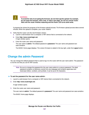 Page 187WARNING:
To avoid the risk of corrupting the firmware, do not interrupt the upload. For example,
do not close the browser, click a link, or load a new page. Do not turn off the router.
Wait until the router finishes restarting and the Power LED turns solid white. A progress bar shows the progress of the firmware upload process. The firmware upload process takes several
minutes. When the upload is complete, your router restarts.
9. Verify that the router runs the new firmware version:
a.Launch a web...