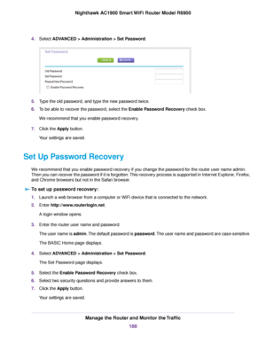 Page 1884.
Select ADVANCED > Administration > Set Password. 5.
Type the old password, and type the new password twice.
6. To be able to recover the password, select the Enable Password Recovery check box.
W

e recommend that you enable password recovery.
7. Click the 
Apply button.
Your settings are saved.
Set Up Password Recovery We recommend that you enable password recovery if you change the password for the router user name admin.
Then you can recover the password if it is forgotten. This recovery process is...