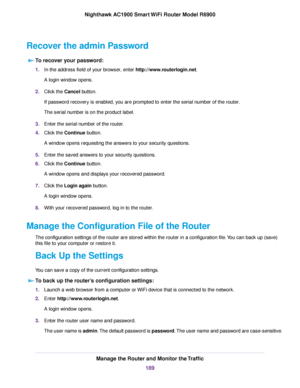 Page 189Recover the admin Password
To recover your password: 1.
In the address field of your browser, enter http://www.routerlogin.net.
A login window opens.
2. Click the 
Cancel button.
If pass
word recovery is enabled, you are prompted to enter the serial number of the router.
The ser

ial number is on the product label.
3. Enter the serial number of the 
router.
4. Clic
k the 
Continue button.
A windo
w opens requesting the answers to your security questions.
5. Enter the saved answers to your security...