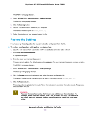 Page 190The BASIC Home page displays.
4. Select ADVANCED > Administration > Backup Settings.
The Bac
kup Settings page displays.
5. Click the 
Back Up button.
6. Choose a location to store the file on your computer.
The name of the backup file is 
NETGEAR_R6900.cfg.
7. F
ollow the directions of your browser to save the file.
Restore the Settings
If you backed up the configuration file, you can restore the configuration from this file. To restore configuration settings that you backed up: 1.
Launch a web browser...