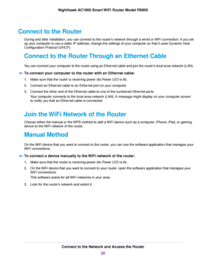 Page 20Connect to the Router
During and after installation, you can connect to the router’s network through a wired or WiFi connection. If you set
up your computer to use a static IP address, change the settings of your computer so that it uses Dynamic Host
Configuration Protocol (DHCP).
Connect to the Router Through an Ethernet Cable
You can connect your computer to the router using an Ethernet cable and join the router’s local area network (LAN).
To connect your computer to the router with an Ethernet cable:...