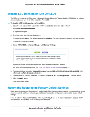 Page 191Disable LED Blinking or Turn Off LEDs
The LEDs on the top panel of the router indicate activities and behavior. You can disable LED blinking for network
comm
unications, or turn off all LEDs except the Power LED.
To disable LED blinking or turn off the LEDs: 1.
Launch a web browser from a computer or WiFi device that is connected to the network.
2. Enter 
http://www.routerlogin.net.
A login window opens.
3. Enter the router user name and password.
The user name is admin. The default password is password....