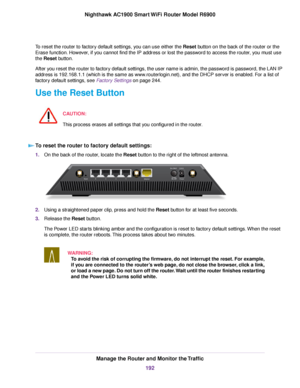 Page 192To reset the router to factory default settings, you can use either the Reset button on the back of the router or the
Er
ase function. However, if you cannot find the IP address or lost the password to access the router, you must use
the 
Reset button.
After you reset the router to factory default settings, the user name is admin, the password is password, the LAN IP
address is 192.168.1.1 (which is the same as www.routerlogin.net), and the DHCP server is enabled. For a list of
factory default settings,...