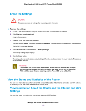 Page 193Erase the Settings
CAUTION:
This process erases all settings that you configured in the router. To erase the settings:
1.
Launch a web browser from a computer or WiFi device that is connected to the network.
2. Enter http://www.routerlogin.net.
A login window opens.
3. Enter the router user name and password.
The user name is admin. The default password is password. The user name and password are case-sensitive.
The BASIC Home page displays.
4. Select 
ADVANCED > Administration > Backup Settings.
The...