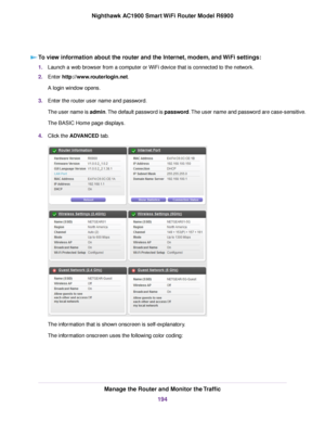 Page 194To view information about the router and the Internet, modem, and WiFi settings:
1.
Launch a web browser from a computer or WiFi device that is connected to the network.
2. Enter 
http://www.routerlogin.net.
A login window opens.
3. Enter the 
router user name and password.
The user name is admin. The default password is password. The user name and password are case-sensitive.
The BASIC Home page displays.
4. Click the 
ADVANCED tab. The information that is shown onscreen is self-explanatory.
The...