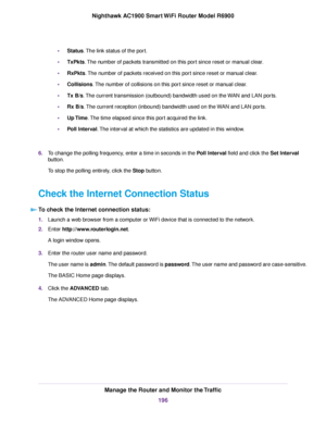 Page 196•
Status. The link status of the port.
• TxPkts. The number of packets transmitted on this port since reset or manual clear.
• RxPkts
. The number of packets received on this port since reset or manual clear.
• Collisions
. The number of collisions on this port since reset or manual clear.
• Tx B/s
. The current transmission (outbound) bandwidth used on the WAN and LAN ports.
• Rx B/s. The current reception (inbound) bandwidth used on the WAN and LAN ports.
• Up 

Time
. The time elapsed since this port...